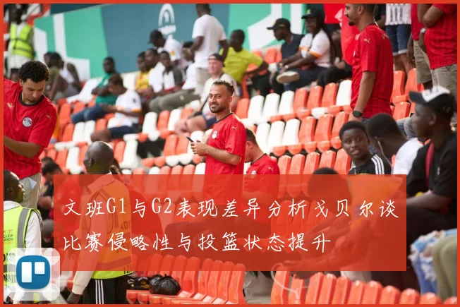 文班G1与G2表现差异分析戈贝尔谈比赛侵略性与投篮状态提升