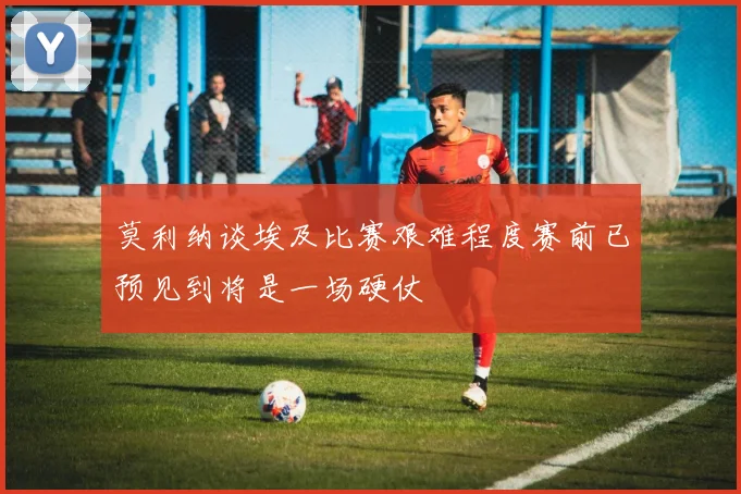 莫利纳谈埃及比赛艰难程度赛前已预见到将是一场硬仗