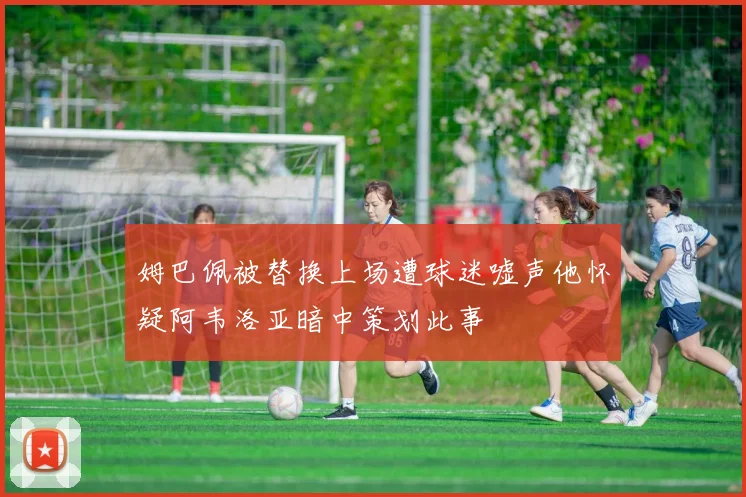 姆巴佩被替换上场遭球迷嘘声他怀疑阿韦洛亚暗中策划此事