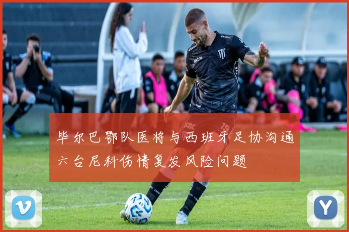 毕尔巴鄂队医将与西班牙足协沟通六台尼科伤情复发风险问题
