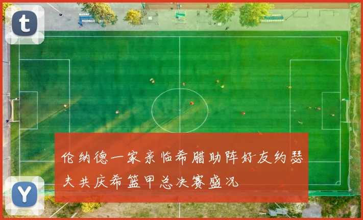 伦纳德一家亲临希腊助阵好友约瑟夫共庆希篮甲总决赛盛况