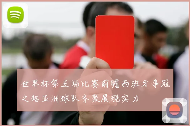 世界杯第五场比赛前瞻西班牙争冠之路亚洲球队齐聚展现实力
