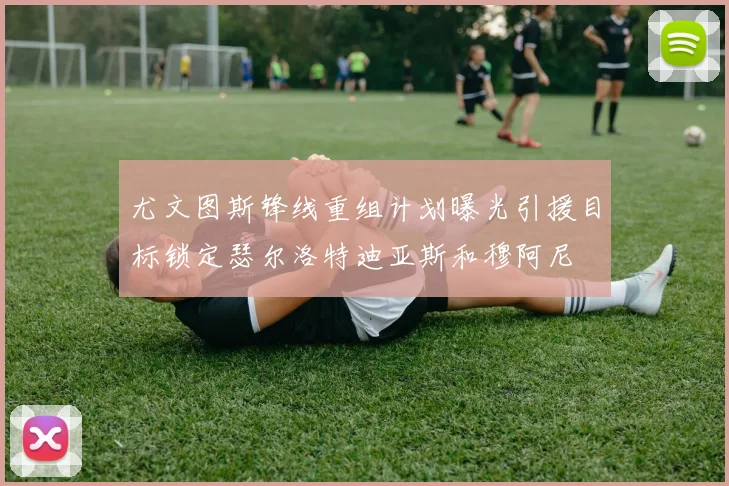 尤文图斯锋线重组计划曝光引援目标锁定瑟尔洛特迪亚斯和穆阿尼