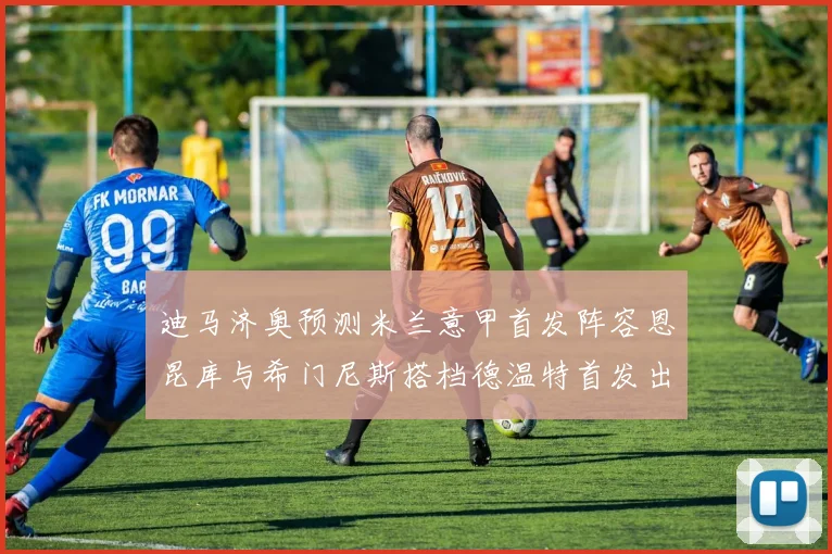 迪马济奥预测米兰意甲首发阵容恩昆库与希门尼斯搭档德温特首发出战