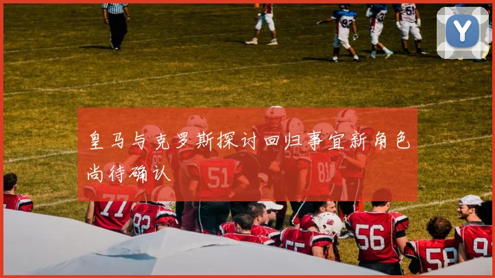 皇马与克罗斯探讨回归事宜新角色尚待确认