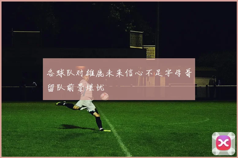 各球队对雄鹿未来信心不足字母哥留队前景堪忧