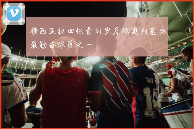 穆西亚拉回忆青训岁月称奥利塞为最勤奋球员之一