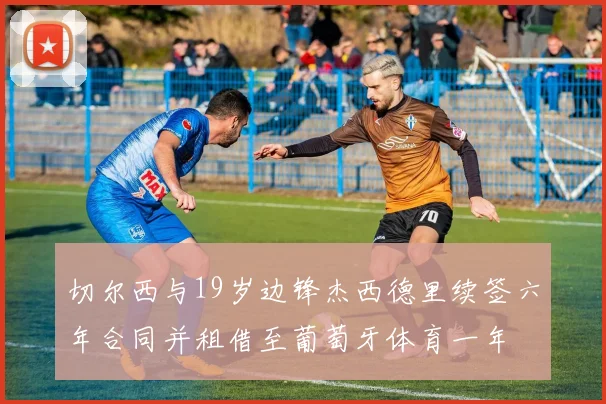 切尔西与19岁边锋杰西德里续签六年合同并租借至葡萄牙体育一年