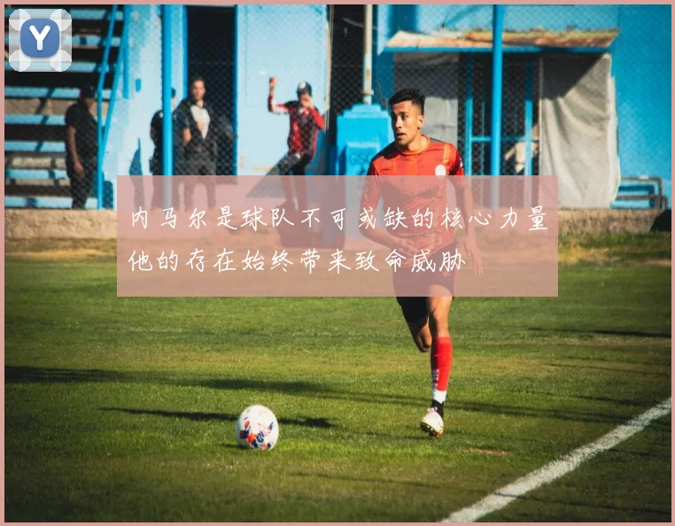 内马尔是球队不可或缺的核心力量他的存在始终带来致命威胁