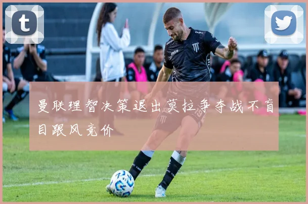 曼联理智决策退出莫拉争夺战不盲目跟风竞价