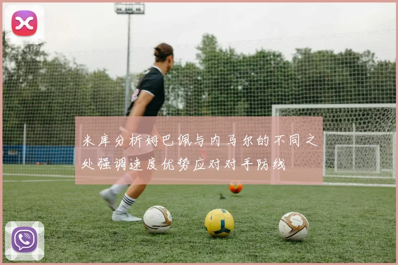 米库分析姆巴佩与内马尔的不同之处强调速度优势应对对手防线