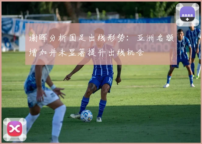 谢晖分析国足出线形势：亚洲名额增加并未显著提升出线机会
