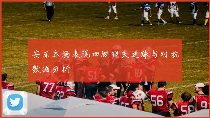 安东本场表现回顾错失进球与对抗数据分析