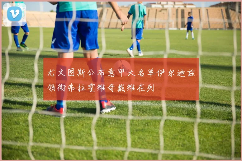尤文图斯公布意甲大名单伊尔迪兹领衔弗拉霍维奇戴维在列