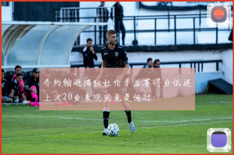乔约翰逊揭秘杜伦季后赛得分低迷上次20分表现究竟是何时
