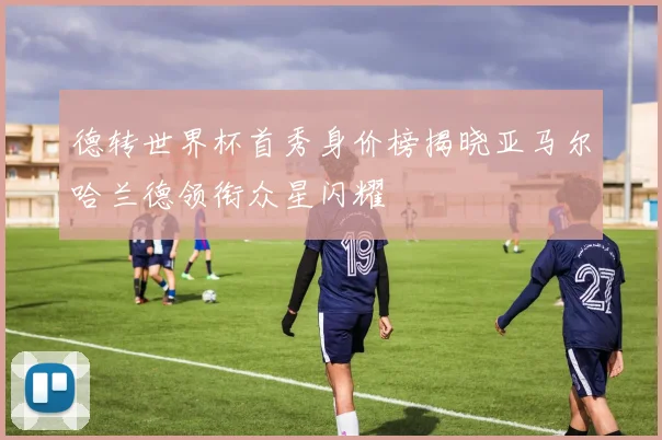 德转世界杯首秀身价榜揭晓亚马尔哈兰德领衔众星闪耀