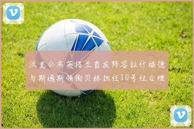 沃克公布英格兰首发阵容拉什福德与斯通斯领衔贝林担任10号位合理性分析