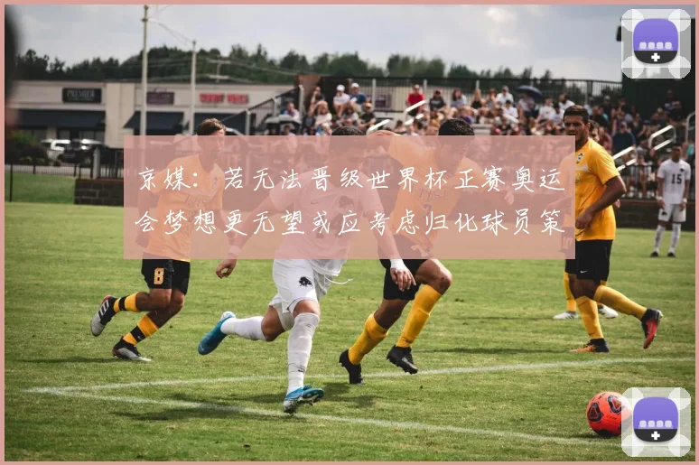 京媒：若无法晋级世界杯正赛奥运会梦想更无望或应考虑归化球员策略