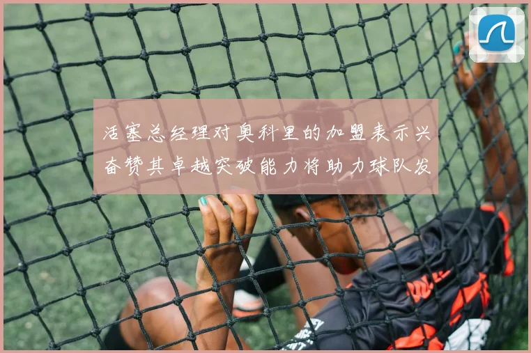 活塞总经理对奥科里的加盟表示兴奋赞其卓越突破能力将助力球队发展